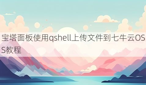 宝塔面板使用qshell上传文件到七牛云OSS教程